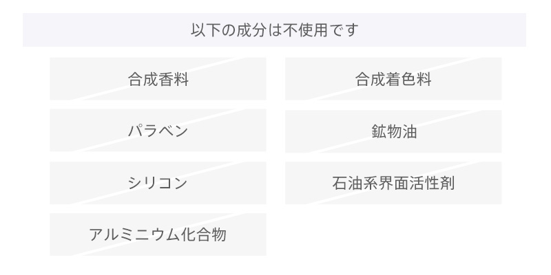 以下の成分は不使用です。合成香料、合成着色料、パラベン、鉱物油、シリコン、石油系界面活性剤、アルミニウム化合物