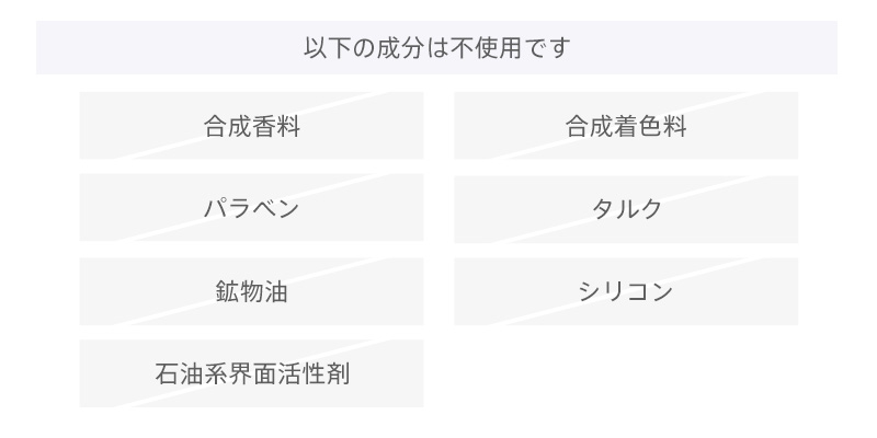 以下の成分は不使用です。合成香料、合成着色料、パラベン、タルク、鉱物油、シリコン、石油系界面活性剤